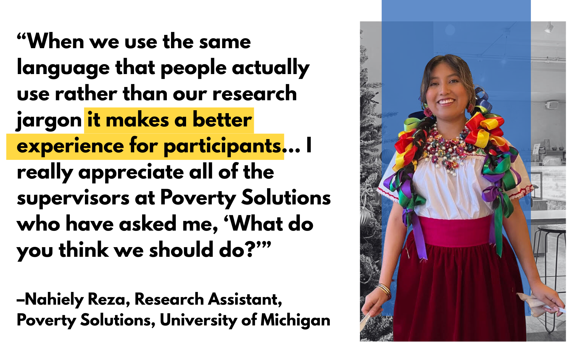 Graphic featuring Nahiely Reza, Research Assistant at Poverty Solutions. Quote: 'When we use the same language that people actually use rather than our research jargon it makes a better experience for participants... I really appreciate all of the supervisors at Poverty Solutions who have asked me, 'What do you think we should do?'